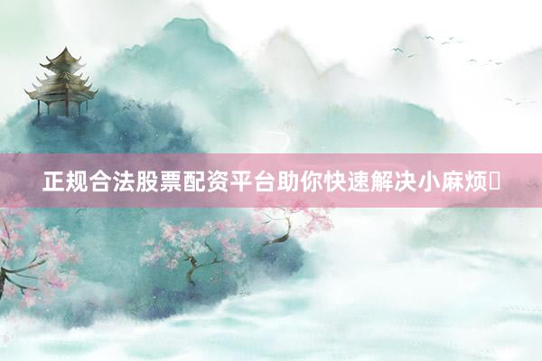 正规合法股票配资平台助你快速解决小麻烦✨