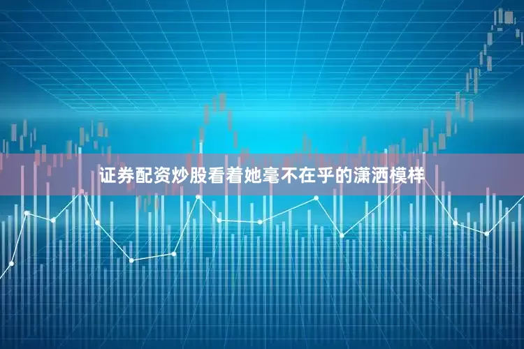 证券配资炒股看着她毫不在乎的潇洒模样