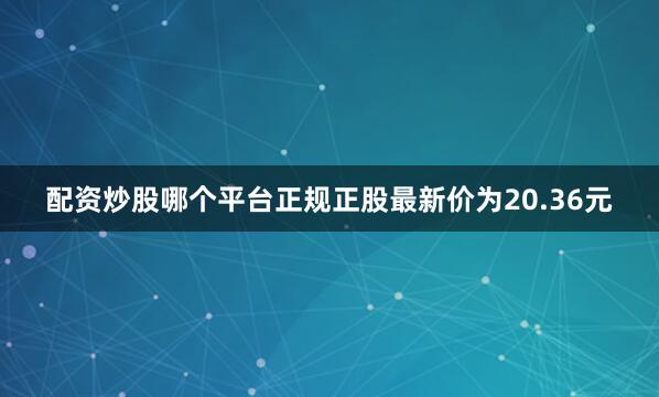 配资炒股哪个平台正规正股最新价为20.36元
