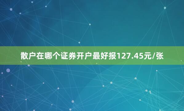 散户在哪个证券开户最好报127.45元/张