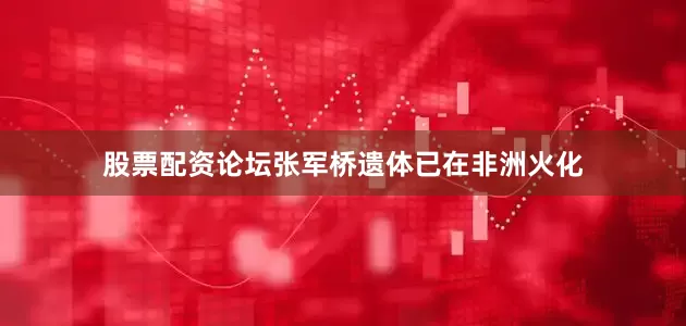 股票配资论坛张军桥遗体已在非洲火化