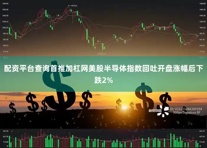 配资平台查询首推加杠网美股半导体指数回吐开盘涨幅后下跌2%