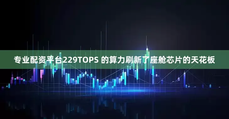 专业配资平台229TOPS 的算力刷新了座舱芯片的天花板