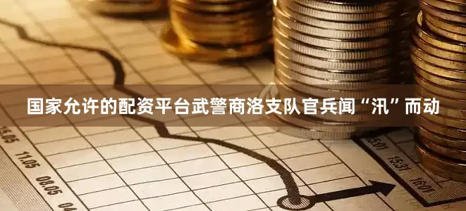 国家允许的配资平台武警商洛支队官兵闻“汛”而动