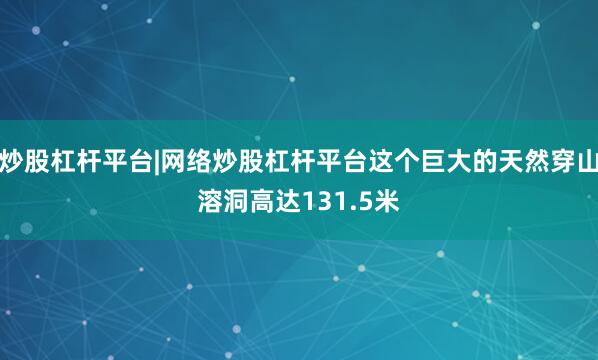 炒股杠杆平台|网络炒股杠杆平台这个巨大的天然穿山溶洞高达131.5米