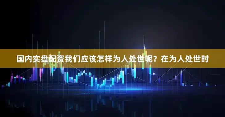 国内实盘配资我们应该怎样为人处世呢？在为人处世时