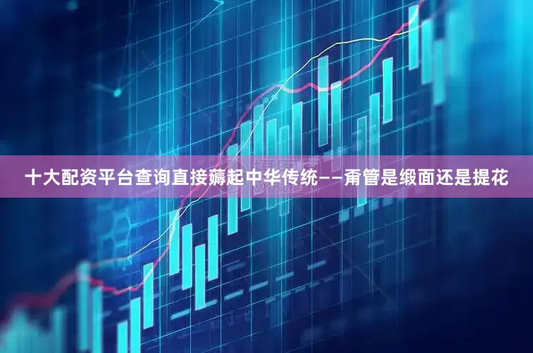 十大配资平台查询直接薅起中华传统——甭管是缎面还是提花