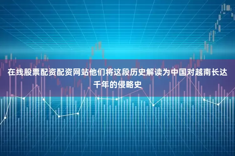 在线股票配资配资网站他们将这段历史解读为中国对越南长达千年的侵略史