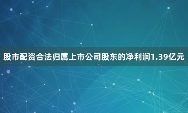 股市配资合法归属上市公司股东的净利润1.39亿元