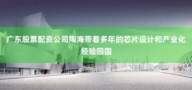 广东股票配资公司陶海带着多年的芯片设计和产业化经验回国