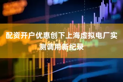 配资开户优惠创下上海虚拟电厂实测调用新纪录
