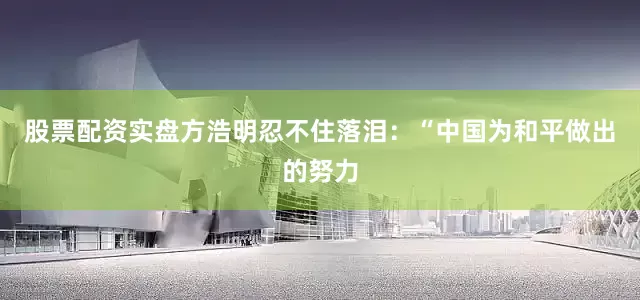 股票配资实盘方浩明忍不住落泪：“中国为和平做出的努力