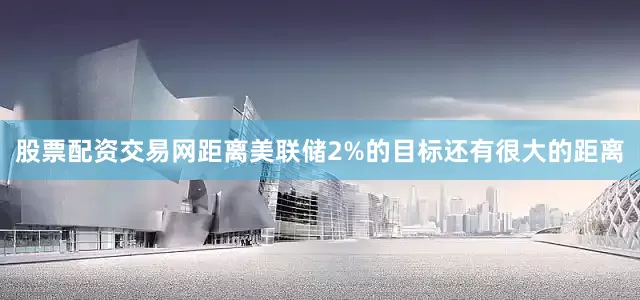 股票配资交易网距离美联储2%的目标还有很大的距离