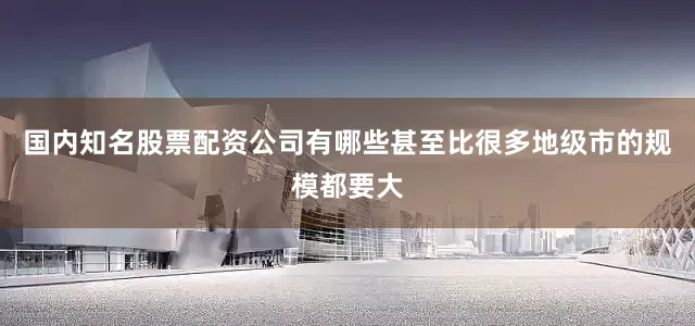 国内知名股票配资公司有哪些甚至比很多地级市的规模都要大