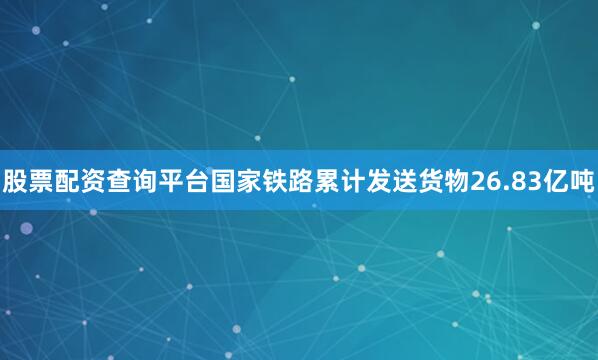 股票配资查询平台国家铁路累计发送货物26.83亿吨