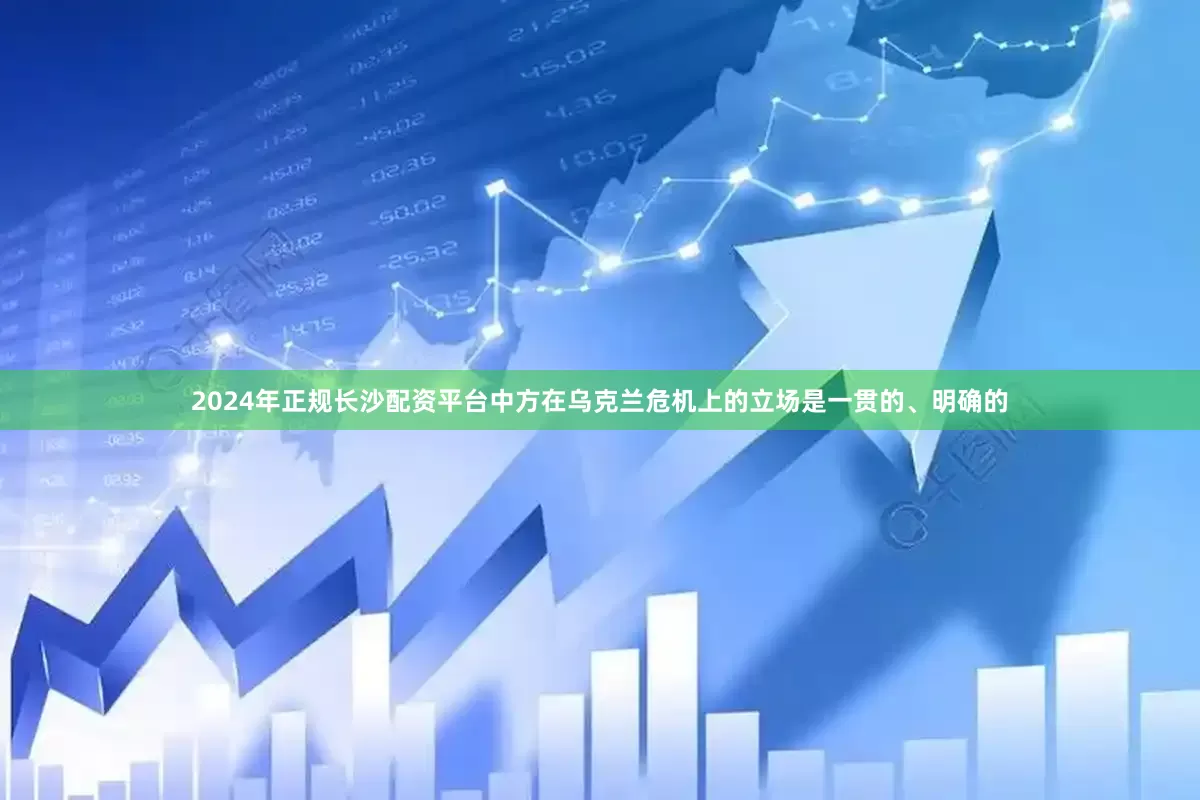 2024年正规长沙配资平台中方在乌克兰危机上的立场是一贯的、明确的