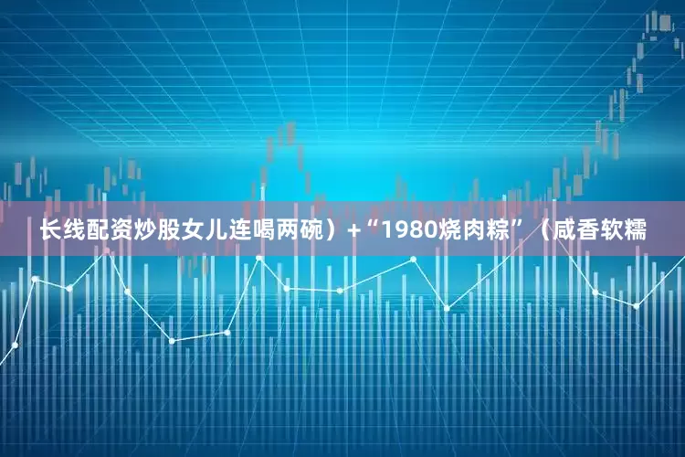 长线配资炒股女儿连喝两碗）+“1980烧肉粽”（咸香软糯