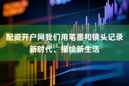 配资开户网我们用笔墨和镜头记录新时代、描绘新生活