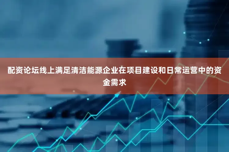 配资论坛线上满足清洁能源企业在项目建设和日常运营中的资金需求