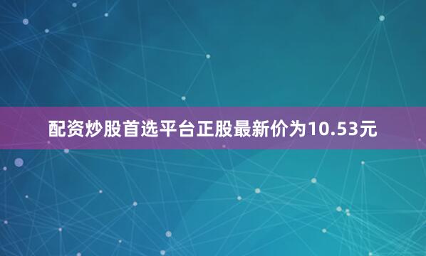 配资炒股首选平台正股最新价为10.53元