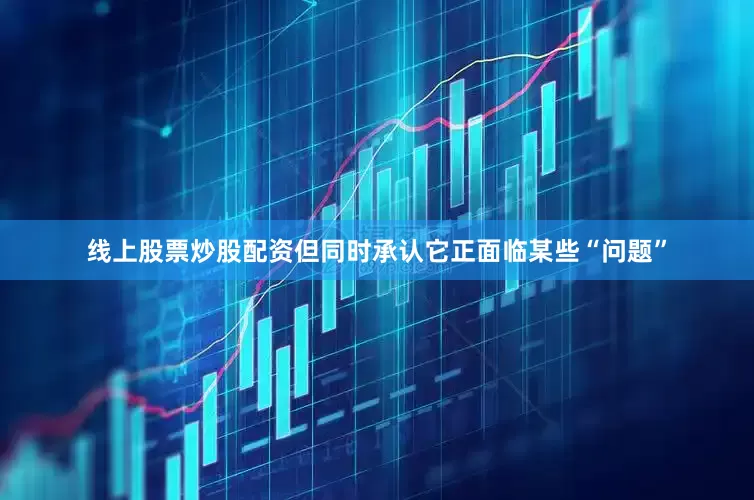 线上股票炒股配资但同时承认它正面临某些“问题”